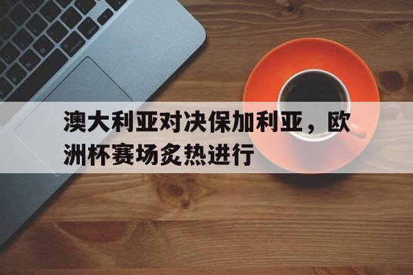 关于澳大利亚对决保加利亚，欧洲杯赛场炙热进行的信息